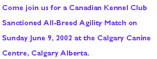 Text Box: Come join us for a Canadian Kennel Club Sanctioned All-Breed Agility Match on Sunday June 9, 2002 at the Calgary Canine Centre, Calgary Alberta.